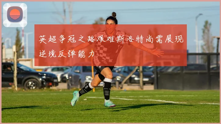 英超争冠之路艰难斯洛特尚需展现逆境反弹能力