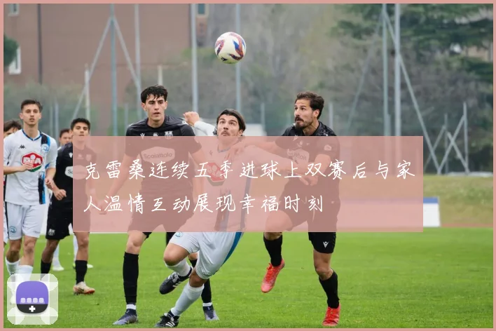 克雷桑连续五季进球上双赛后与家人温情互动展现幸福时刻