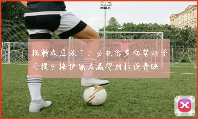 杨瀚森应放下三分执念多向弩机学习提升掩护能力赢得利拉德青睐