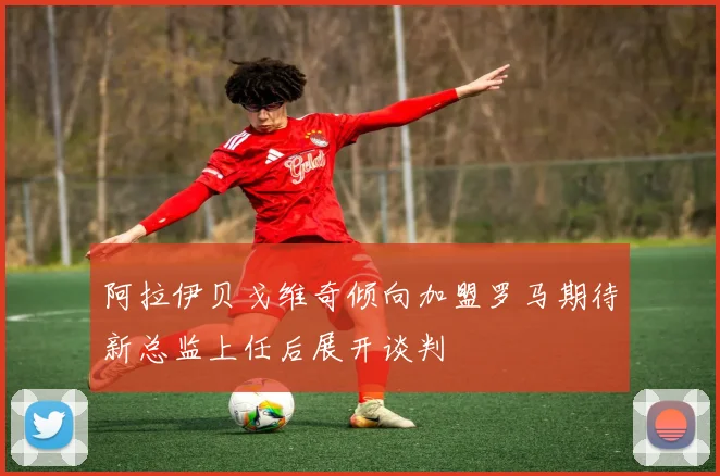 阿拉伊贝戈维奇倾向加盟罗马期待新总监上任后展开谈判