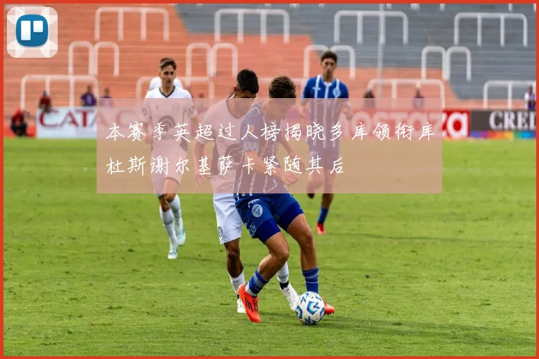 本赛季英超过人榜揭晓多库领衔库杜斯谢尔基萨卡紧随其后