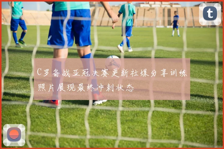 C罗备战亚冠决赛更新社媒分享训练照片展现最终冲刺状态