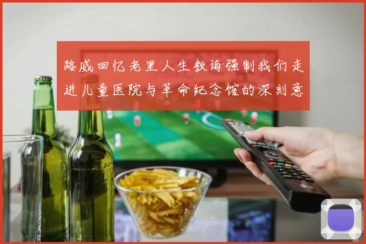 路威回忆老里人生教诲强制我们走进儿童医院与革命纪念馆的深刻意义