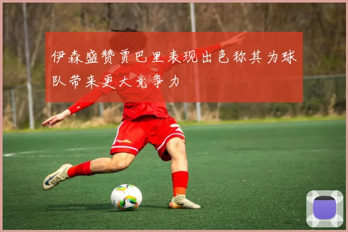 伊森盛赞贾巴里表现出色称其为球队带来更大竞争力