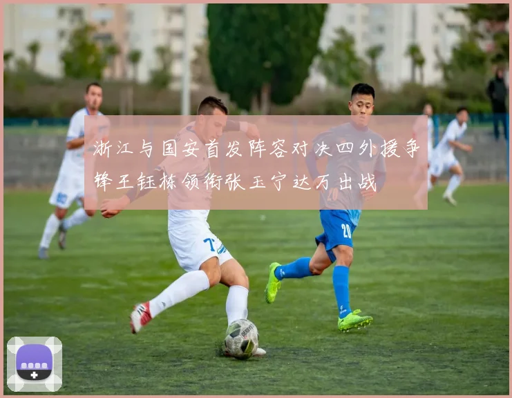 浙江与国安首发阵容对决四外援争锋王钰栋领衔张玉宁达万出战
