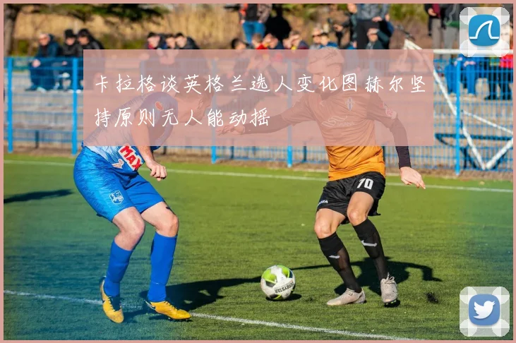 卡拉格谈英格兰选人变化图赫尔坚持原则无人能动摇