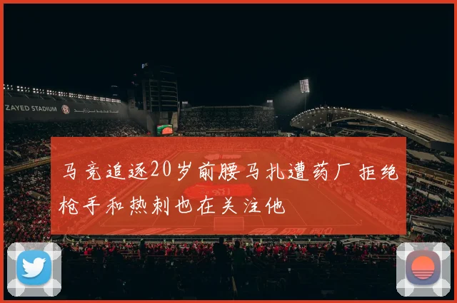 马竞追逐20岁前腰马扎遭药厂拒绝枪手和热刺也在关注他