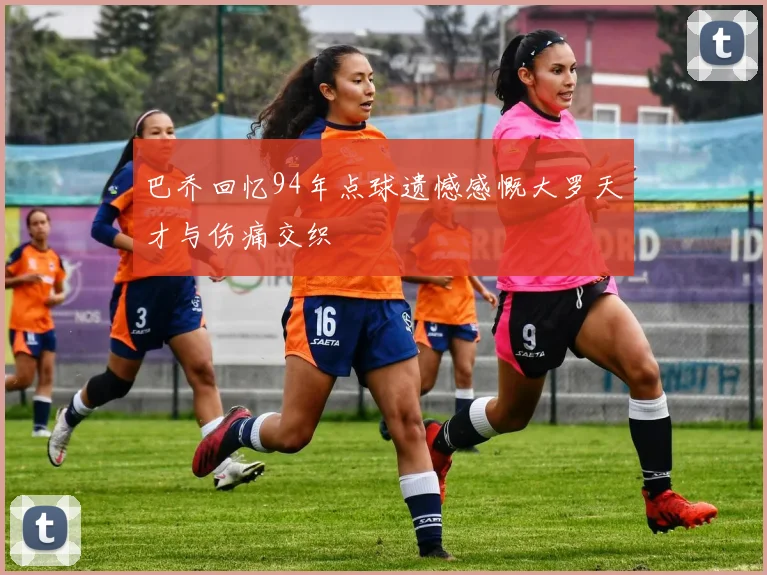 巴乔回忆94年点球遗憾感慨大罗天才与伤痛交织