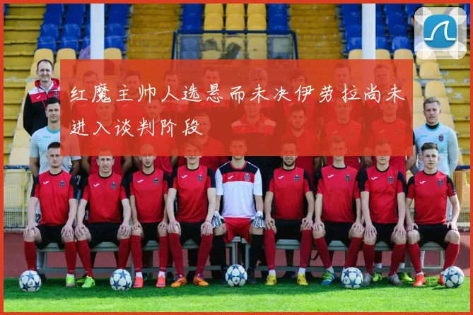 红魔主帅人选悬而未决伊劳拉尚未进入谈判阶段