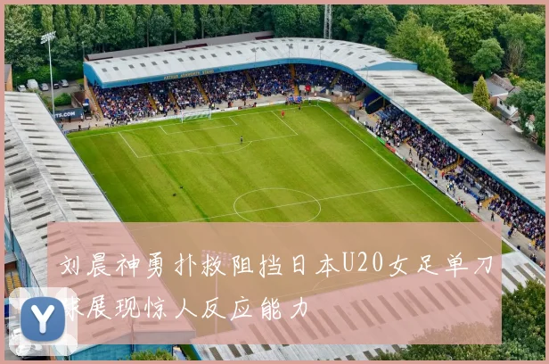 刘晨神勇扑救阻挡日本U20女足单刀球展现惊人反应能力
