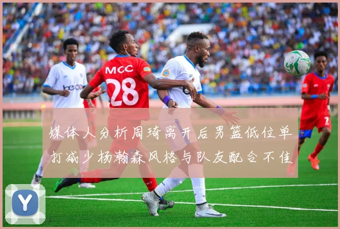 媒体人分析周琦离开后男篮低位单打减少杨瀚森风格与队友配合不佳